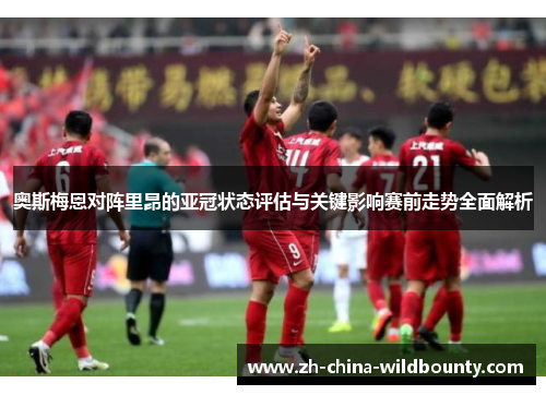 奥斯梅恩对阵里昂的亚冠状态评估与关键影响赛前走势全面解析