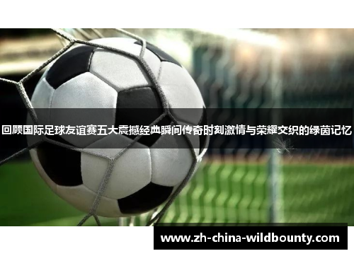 回顾国际足球友谊赛五大震撼经典瞬间传奇时刻激情与荣耀交织的绿茵记忆